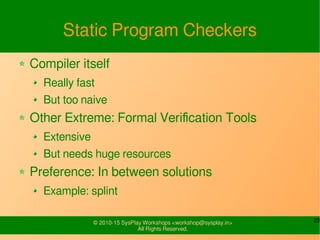 23© 2010-15 SysPlay Workshops <workshop@sysplay.in>
All Rights Reserved.
Static Program Checkers
Compiler itself
Really fast
But too naive
Other Extreme: Formal Verification Tools
Extensive
But needs huge resources
Preference: In between solutions
Example: splint
 