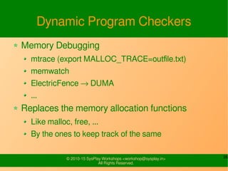 26© 2010-15 SysPlay Workshops <workshop@sysplay.in>
All Rights Reserved.
Dynamic Program Checkers
Memory Debugging
mtrace (export MALLOC_TRACE=outfile.txt)
memwatch
ElectricFence → DUMA
...
Replaces the memory allocation functions
Like malloc, free, ...
By the ones to keep track of the same
 