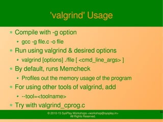 34© 2010-15 SysPlay Workshops <workshop@sysplay.in>
All Rights Reserved.
'valgrind' Usage
Compile with -g option
gcc -g file.c -o file
Run using valgrind & desired options
valgrind [options] ./file [ <cmd_line_args> ]
By default, runs Memcheck
Profiles out the memory usage of the program
For using other tools of valgrind, add
--tool=<toolname>
Try with valgrind_cprog.c
 