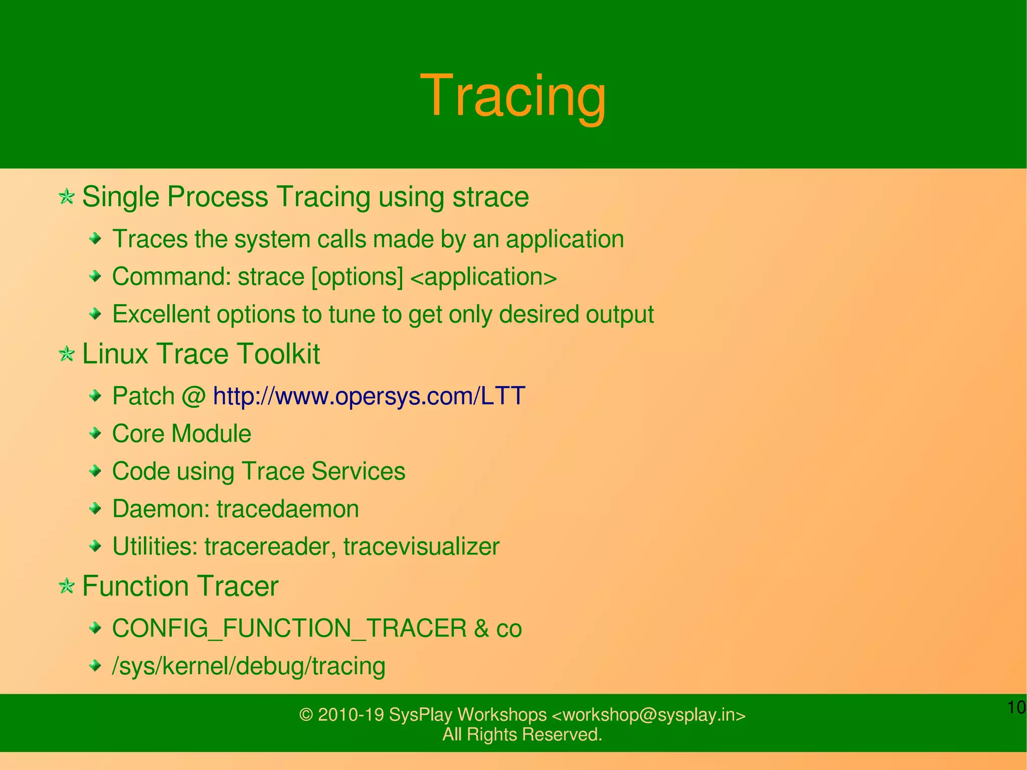 10© 2010-19 SysPlay Workshops <workshop@sysplay.in>
All Rights Reserved.
Tracing
Single Process Tracing using strace
Traces the system calls made by an application
Command: strace [options] <application>
Excellent options to tune to get only desired output
Linux Trace Toolkit
Patch @ http://www.opersys.com/LTT
Core Module
Code using Trace Services
Daemon: tracedaemon
Utilities: tracereader, tracevisualizer
Function Tracer
CONFIG_FUNCTION_TRACER & co
/sys/kernel/debug/tracing
 
