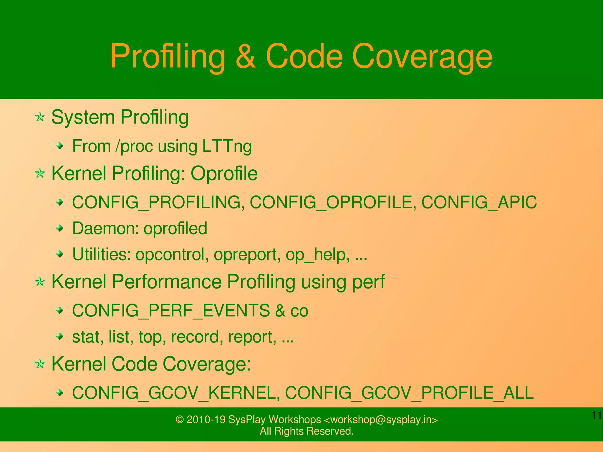 11© 2010-19 SysPlay Workshops <workshop@sysplay.in>
All Rights Reserved.
Profiling & Code Coverage
System Profiling
From /proc using LTTng
Kernel Profiling: Oprofile
CONFIG_PROFILING, CONFIG_OPROFILE, CONFIG_APIC
Daemon: oprofiled
Utilities: opcontrol, opreport, op_help, ...
Kernel Performance Profiling using perf
CONFIG_PERF_EVENTS & co
stat, list, top, record, report, ...
Kernel Code Coverage:
CONFIG_GCOV_KERNEL, CONFIG_GCOV_PROFILE_ALL
 