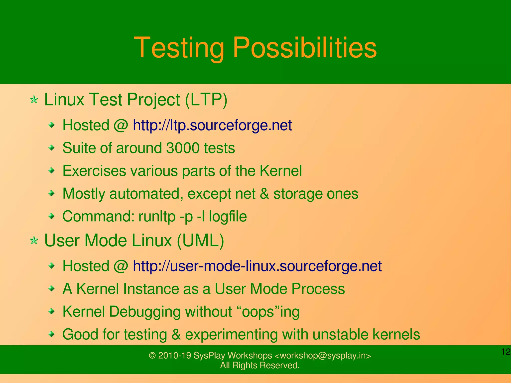 12© 2010-19 SysPlay Workshops <workshop@sysplay.in>
All Rights Reserved.
Testing Possibilities
Linux Test Project (LTP)
Hosted @ http://ltp.sourceforge.net
Suite of around 3000 tests
Exercises various parts of the Kernel
Mostly automated, except net & storage ones
Command: runltp -p -l logfile
User Mode Linux (UML)
Hosted @ http://user-mode-linux.sourceforge.net
A Kernel Instance as a User Mode Process
Kernel Debugging without “oops”ing
Good for testing & experimenting with unstable kernels
 