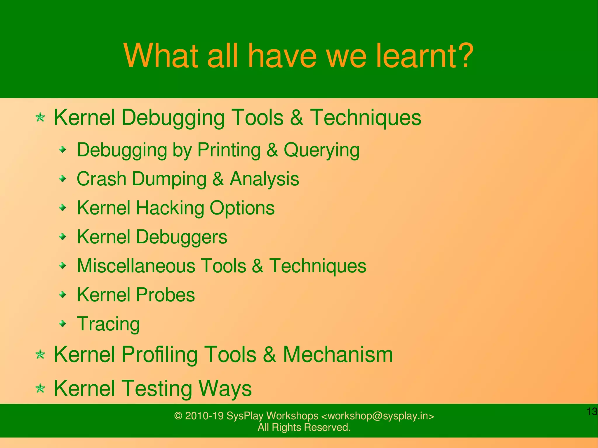 13© 2010-19 SysPlay Workshops <workshop@sysplay.in>
All Rights Reserved.
What all have we learnt?
Kernel Debugging Tools & Techniques
Debugging by Printing & Querying
Crash Dumping & Analysis
Kernel Hacking Options
Kernel Debuggers
Miscellaneous Tools & Techniques
Kernel Probes
Tracing
Kernel Profiling Tools & Mechanism
Kernel Testing Ways
 