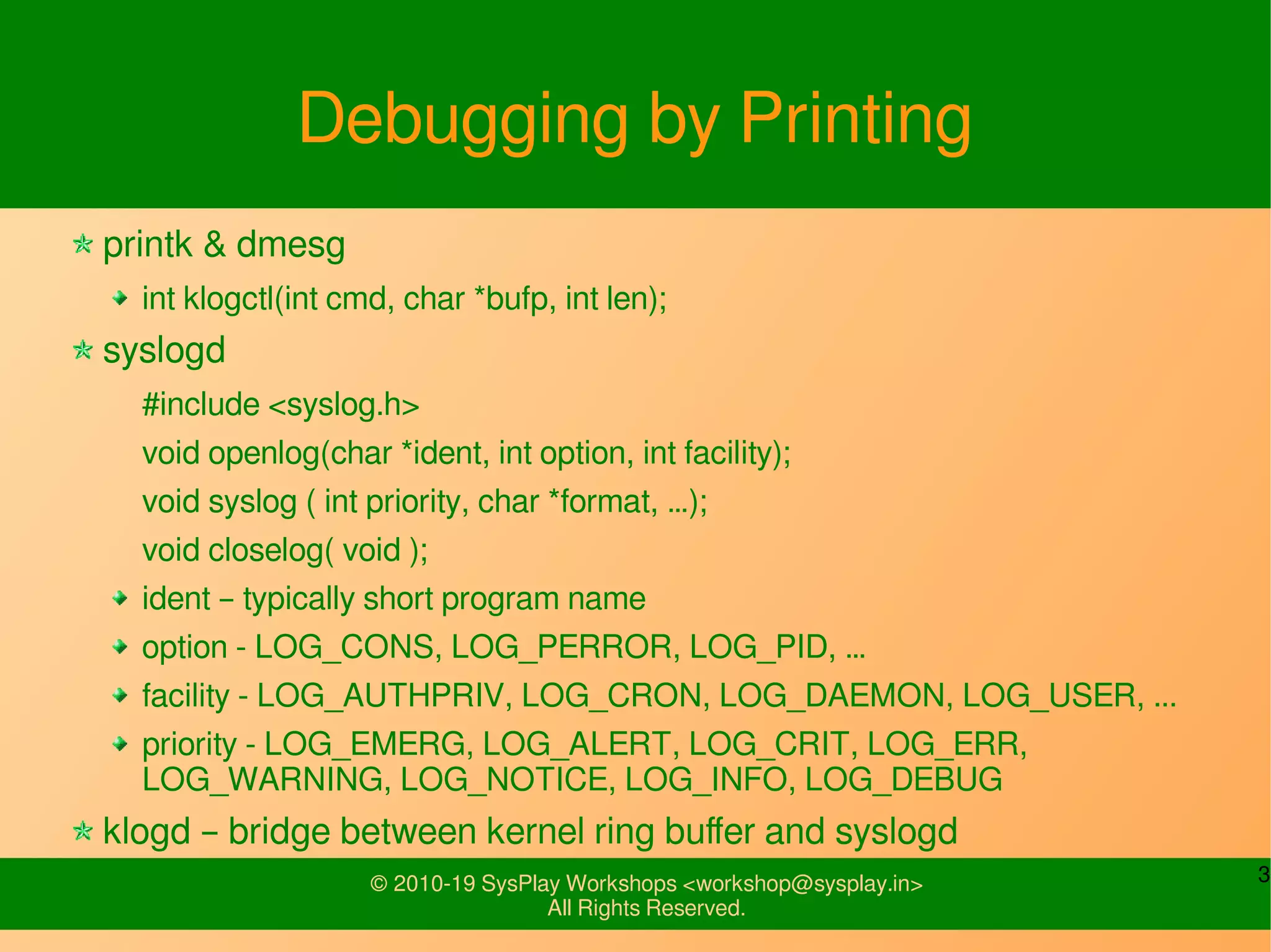 3© 2010-19 SysPlay Workshops <workshop@sysplay.in>
All Rights Reserved.
Debugging by Printing
printk & dmesg
int klogctl(int cmd, char *bufp, int len);
syslogd
#include <syslog.h>
void openlog(char *ident, int option, int facility);
void syslog ( int priority, char *format, …);
void closelog( void );
ident – typically short program name
option - LOG_CONS, LOG_PERROR, LOG_PID, …
facility - LOG_AUTHPRIV, LOG_CRON, LOG_DAEMON, LOG_USER, ...
priority - LOG_EMERG, LOG_ALERT, LOG_CRIT, LOG_ERR,
LOG_WARNING, LOG_NOTICE, LOG_INFO, LOG_DEBUG
klogd – bridge between kernel ring buffer and syslogd
 