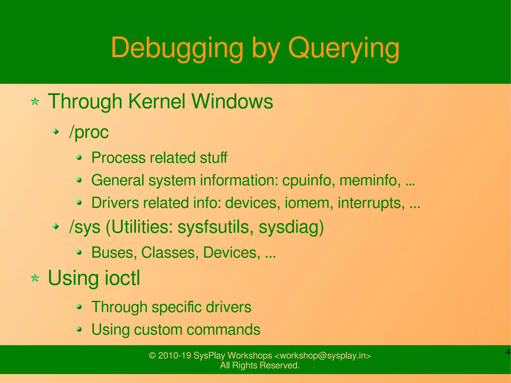 4© 2010-19 SysPlay Workshops <workshop@sysplay.in>
All Rights Reserved.
Debugging by Querying
Through Kernel Windows
/proc
Process related stuff
General system information: cpuinfo, meminfo, …
Drivers related info: devices, iomem, interrupts, ...
/sys (Utilities: sysfsutils, sysdiag)
Buses, Classes, Devices, ...
Using ioctl
Through specific drivers
Using custom commands
 