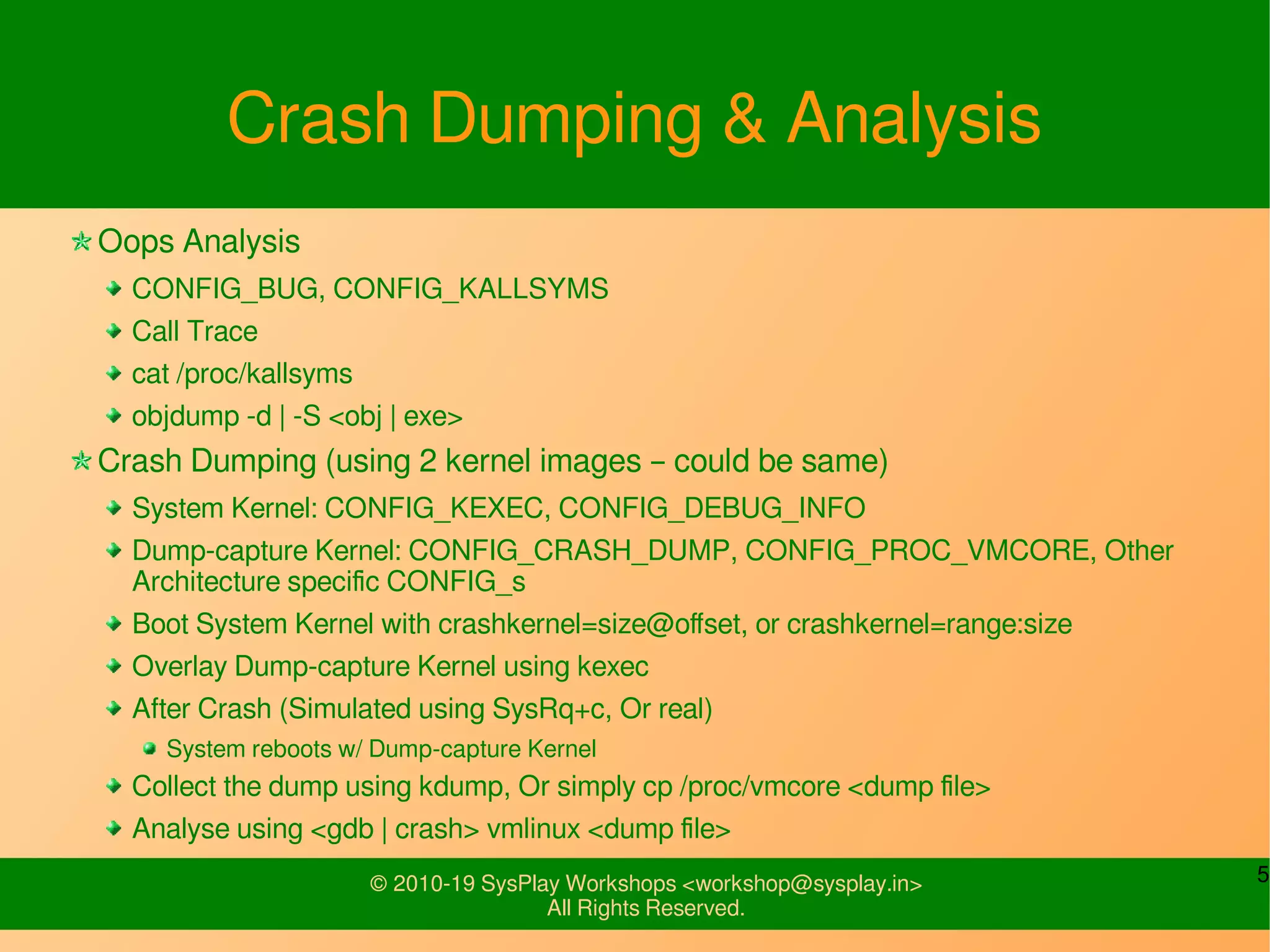 5© 2010-19 SysPlay Workshops <workshop@sysplay.in>
All Rights Reserved.
Crash Dumping & Analysis
Oops Analysis
CONFIG_BUG, CONFIG_KALLSYMS
Call Trace
cat /proc/kallsyms
objdump -d | -S <obj | exe>
Crash Dumping (using 2 kernel images – could be same)
System Kernel: CONFIG_KEXEC, CONFIG_DEBUG_INFO
Dump-capture Kernel: CONFIG_CRASH_DUMP, CONFIG_PROC_VMCORE, Other
Architecture specific CONFIG_s
Boot System Kernel with crashkernel=size@offset, or crashkernel=range:size
Overlay Dump-capture Kernel using kexec
After Crash (Simulated using SysRq+c, Or real)
System reboots w/ Dump-capture Kernel
Collect the dump using kdump, Or simply cp /proc/vmcore <dump file>
Analyse using <gdb | crash> vmlinux <dump file>
 