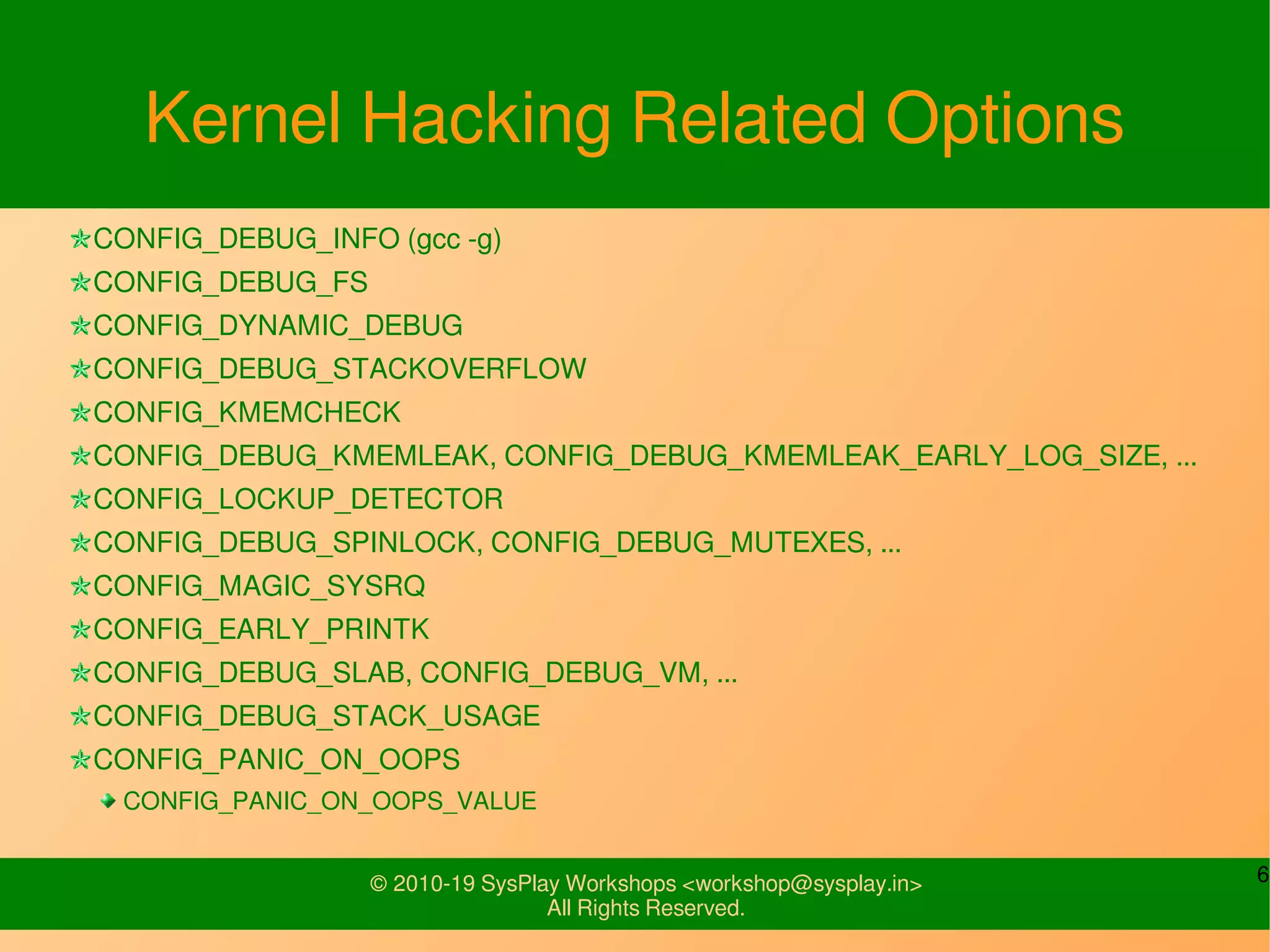 6© 2010-19 SysPlay Workshops <workshop@sysplay.in>
All Rights Reserved.
Kernel Hacking Related Options
CONFIG_DEBUG_INFO (gcc -g)
CONFIG_DEBUG_FS
CONFIG_DYNAMIC_DEBUG
CONFIG_DEBUG_STACKOVERFLOW
CONFIG_KMEMCHECK
CONFIG_DEBUG_KMEMLEAK, CONFIG_DEBUG_KMEMLEAK_EARLY_LOG_SIZE, ...
CONFIG_LOCKUP_DETECTOR
CONFIG_DEBUG_SPINLOCK, CONFIG_DEBUG_MUTEXES, ...
CONFIG_MAGIC_SYSRQ
CONFIG_EARLY_PRINTK
CONFIG_DEBUG_SLAB, CONFIG_DEBUG_VM, ...
CONFIG_DEBUG_STACK_USAGE
CONFIG_PANIC_ON_OOPS
CONFIG_PANIC_ON_OOPS_VALUE
 