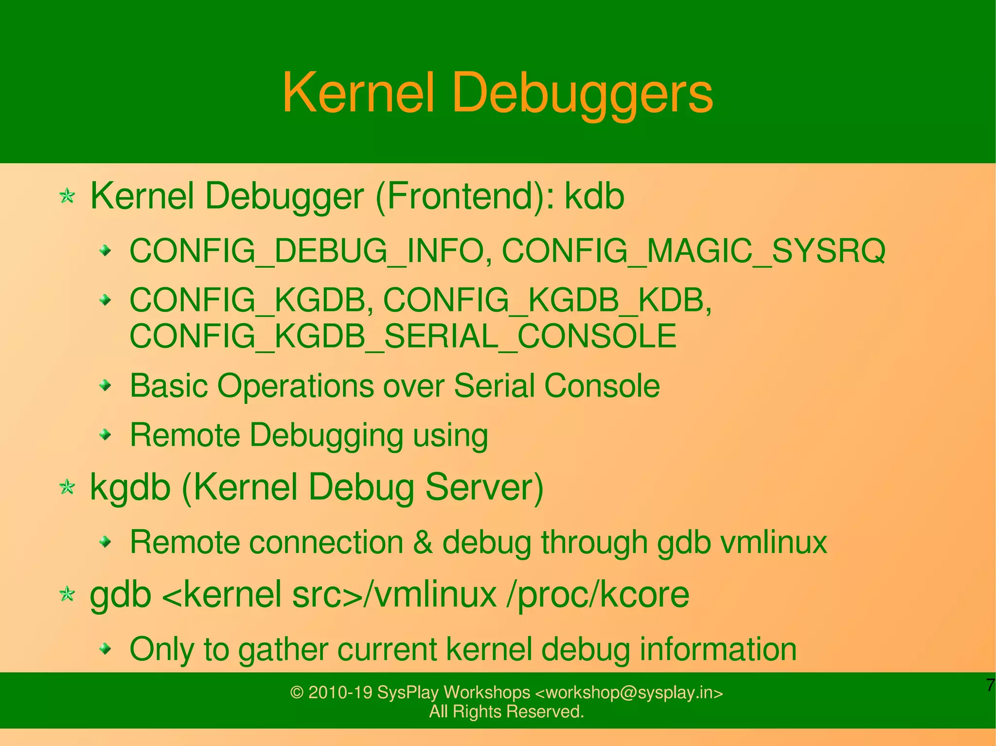 7© 2010-19 SysPlay Workshops <workshop@sysplay.in>
All Rights Reserved.
Kernel Debuggers
Kernel Debugger (Frontend): kdb
CONFIG_DEBUG_INFO, CONFIG_MAGIC_SYSRQ
CONFIG_KGDB, CONFIG_KGDB_KDB,
CONFIG_KGDB_SERIAL_CONSOLE
Basic Operations over Serial Console
Remote Debugging using
kgdb (Kernel Debug Server)
Remote connection & debug through gdb vmlinux
gdb <kernel src>/vmlinux /proc/kcore
Only to gather current kernel debug information
 