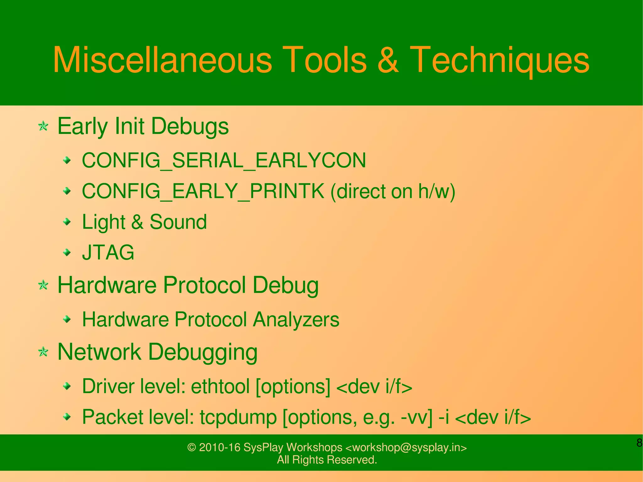 8© 2010-16 SysPlay Workshops <workshop@sysplay.in>
All Rights Reserved.
Miscellaneous Tools & Techniques
Early Init Debugs
CONFIG_SERIAL_EARLYCON
CONFIG_EARLY_PRINTK (direct on h/w)
Light & Sound
JTAG
Hardware Protocol Debug
Hardware Protocol Analyzers
Network Debugging
Driver level: ethtool [options] <dev i/f>
Packet level: tcpdump [options, e.g. -vv] -i <dev i/f>
 
