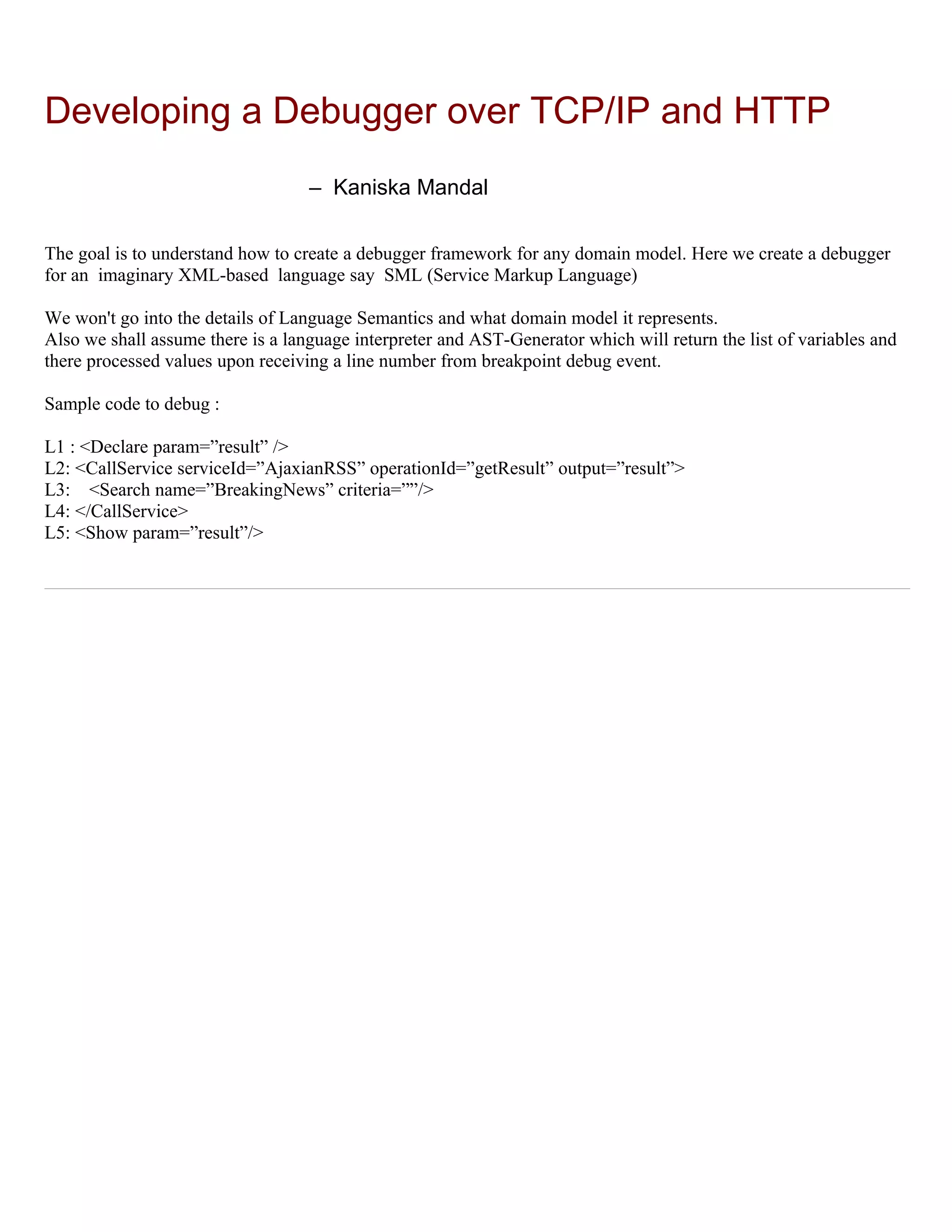 Developing a Debugger over TCP/IP and HTTP
                                   – Kaniska Mandal

The goal is to understand how to create a debugger framework for any domain model. Here we create a debugger
for an imaginary XML-based language say SML (Service Markup Language)

We won't go into the details of Language Semantics and what domain model it represents.
Also we shall assume there is a language interpreter and AST-Generator which will return the list of variables and
there processed values upon receiving a line number from breakpoint debug event.

Sample code to debug :

L1 : <Declare param=”result” />
L2: <CallService serviceId=”AjaxianRSS” operationId=”getResult” output=”result”>
L3: <Search name=”BreakingNews” criteria=””/>
L4: </CallService>
L5: <Show param=”result”/>
 