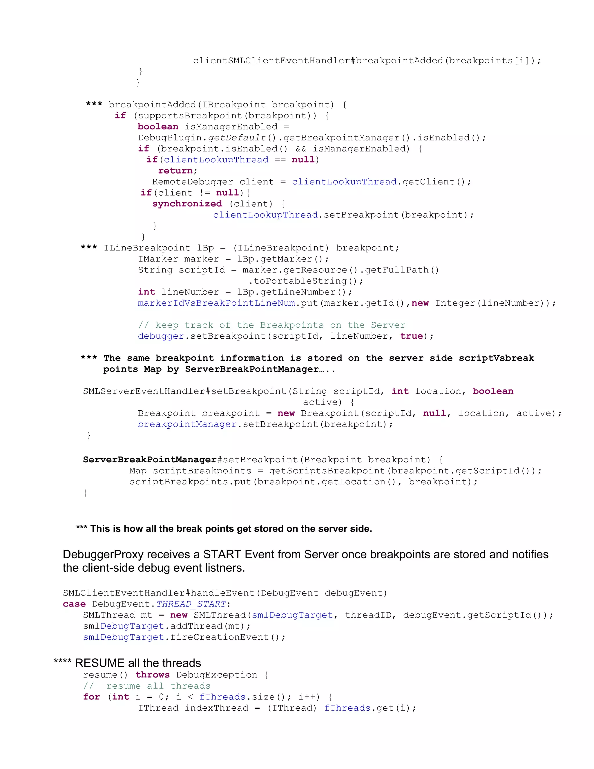 clientSMLClientEventHandler#breakpointAdded(breakpoints[i]);
                 }
                 }

     *** breakpointAdded(IBreakpoint breakpoint) {
          if (supportsBreakpoint(breakpoint)) {
              boolean isManagerEnabled =
              DebugPlugin.getDefault().getBreakpointManager().isEnabled();
              if (breakpoint.isEnabled() && isManagerEnabled) {
                if(clientLookupThread == null)
                   return;
                 RemoteDebugger client = clientLookupThread.getClient();
              if(client != null){
                 synchronized (client) {
                           clientLookupThread.setBreakpoint(breakpoint);
                 }
              }
    *** ILineBreakpoint lBp = (ILineBreakpoint) breakpoint;
              IMarker marker = lBp.getMarker();
              String scriptId = marker.getResource().getFullPath()
                                 .toPortableString();
              int lineNumber = lBp.getLineNumber();
              markerIdVsBreakPointLineNum.put(marker.getId(),new Integer(lineNumber));

                 // keep track of the Breakpoints on the Server
                 debugger.setBreakpoint(scriptId, lineNumber, true);

    *** The same breakpoint information is stored on the server side scriptVsbreak
        points Map by ServerBreakPointManager…..

     SMLServerEventHandler#setBreakpoint(String scriptId, int location, boolean
                                           active) {
              Breakpoint breakpoint = new Breakpoint(scriptId, null, location, active);
              breakpointManager.setBreakpoint(breakpoint);
      }

     ServerBreakPointManager#setBreakpoint(Breakpoint breakpoint) {
             Map scriptBreakpoints = getScriptsBreakpoint(breakpoint.getScriptId());
             scriptBreakpoints.put(breakpoint.getLocation(), breakpoint);
     }


    *** This is how all the break points get stored on the server side.

 DebuggerProxy receives a START Event from Server once breakpoints are stored and notifies
 the client-side debug event listners.

 SMLClientEventHandler#handleEvent(DebugEvent debugEvent)
 case DebugEvent.THREAD_START:
    SMLThread mt = new SMLThread(smlDebugTarget, threadID, debugEvent.getScriptId());
    smlDebugTarget.addThread(mt);
    smlDebugTarget.fireCreationEvent();

**** RESUME all the threads
     resume() throws DebugException {
     // resume all threads
     for (int i = 0; i < fThreads.size(); i++) {
              IThread indexThread = (IThread) fThreads.get(i);
 