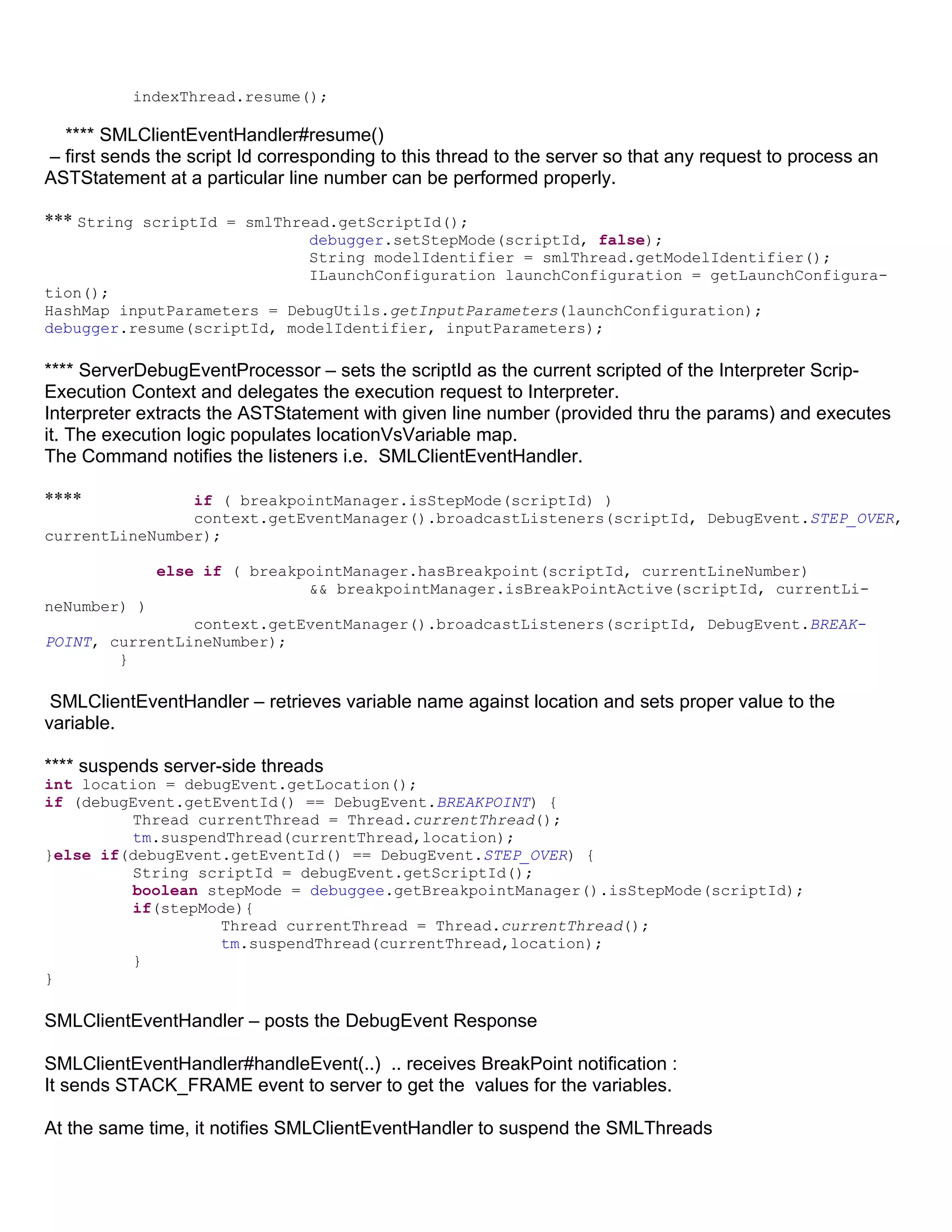 indexThread.resume();

  **** SMLClientEventHandler#resume()
– first sends the script Id corresponding to this thread to the server so that any request to process an
ASTStatement at a particular line number can be performed properly.

*** String scriptId = smlThread.getScriptId();
                                debugger.setStepMode(scriptId, false);
                                String modelIdentifier = smlThread.getModelIdentifier();
                                ILaunchConfiguration launchConfiguration = getLaunchConfigura-
tion();
HashMap inputParameters = DebugUtils.getInputParameters(launchConfiguration);
debugger.resume(scriptId, modelIdentifier, inputParameters);

**** ServerDebugEventProcessor – sets the scriptId as the current scripted of the Interpreter Scrip-
Execution Context and delegates the execution request to Interpreter.
Interpreter extracts the ASTStatement with given line number (provided thru the params) and executes
it. The execution logic populates locationVsVariable map.
The Command notifies the listeners i.e. SMLClientEventHandler.

****            if ( breakpointManager.isStepMode(scriptId) )
                context.getEventManager().broadcastListeners(scriptId, DebugEvent.STEP_OVER,
currentLineNumber);

              else if ( breakpointManager.hasBreakpoint(scriptId, currentLineNumber)
                              && breakpointManager.isBreakPointActive(scriptId, currentLi-
neNumber) )
                context.getEventManager().broadcastListeners(scriptId, DebugEvent.BREAK-
POINT, currentLineNumber);
        }

 SMLClientEventHandler – retrieves variable name against location and sets proper value to the
variable.

**** suspends server-side threads
int location = debugEvent.getLocation();
if (debugEvent.getEventId() == DebugEvent.BREAKPOINT) {
         Thread currentThread = Thread.currentThread();
         tm.suspendThread(currentThread,location);
}else if(debugEvent.getEventId() == DebugEvent.STEP_OVER) {
         String scriptId = debugEvent.getScriptId();
         boolean stepMode = debuggee.getBreakpointManager().isStepMode(scriptId);
         if(stepMode){
                   Thread currentThread = Thread.currentThread();
                   tm.suspendThread(currentThread,location);
         }
}

SMLClientEventHandler – posts the DebugEvent Response

SMLClientEventHandler#handleEvent(..) .. receives BreakPoint notification :
It sends STACK_FRAME event to server to get the values for the variables.

At the same time, it notifies SMLClientEventHandler to suspend the SMLThreads
 