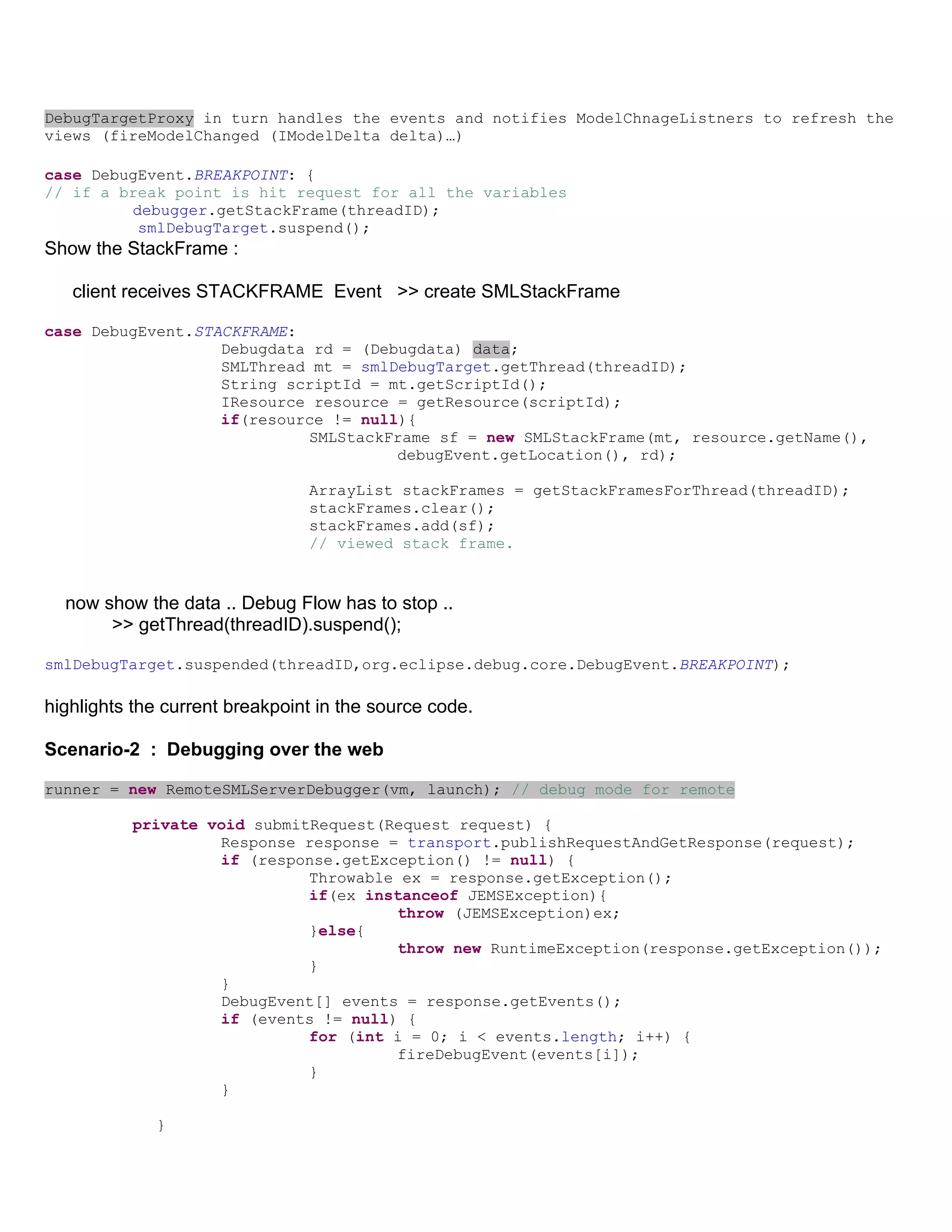 DebugTargetProxy in turn handles the events and notifies ModelChnageListners to refresh the
views (fireModelChanged (IModelDelta delta)…)

case DebugEvent.BREAKPOINT: {
// if a break point is hit request for all the variables
         debugger.getStackFrame(threadID);
          smlDebugTarget.suspend();
Show the StackFrame :

   client receives STACKFRAME Event >> create SMLStackFrame

case DebugEvent.STACKFRAME:
                   Debugdata rd = (Debugdata) data;
                   SMLThread mt = smlDebugTarget.getThread(threadID);
                   String scriptId = mt.getScriptId();
                   IResource resource = getResource(scriptId);
                   if(resource != null){
                            SMLStackFrame sf = new SMLStackFrame(mt, resource.getName(),
                                      debugEvent.getLocation(), rd);

                                ArrayList stackFrames = getStackFramesForThread(threadID);
                                stackFrames.clear();
                                stackFrames.add(sf);
                                // viewed stack frame.


  now show the data .. Debug Flow has to stop ..
       >> getThread(threadID).suspend();

smlDebugTarget.suspended(threadID,org.eclipse.debug.core.DebugEvent.BREAKPOINT);

highlights the current breakpoint in the source code.

Scenario-2 : Debugging over the web

runner = new RemoteSMLServerDebugger(vm, launch); // debug mode for remote

          private void submitRequest(Request request) {
                   Response response = transport.publishRequestAndGetResponse(request);
                   if (response.getException() != null) {
                             Throwable ex = response.getException();
                             if(ex instanceof JEMSException){
                                      throw (JEMSException)ex;
                             }else{
                                      throw new RuntimeException(response.getException());
                             }
                   }
                   DebugEvent[] events = response.getEvents();
                   if (events != null) {
                             for (int i = 0; i < events.length; i++) {
                                      fireDebugEvent(events[i]);
                             }
                   }

             }
 