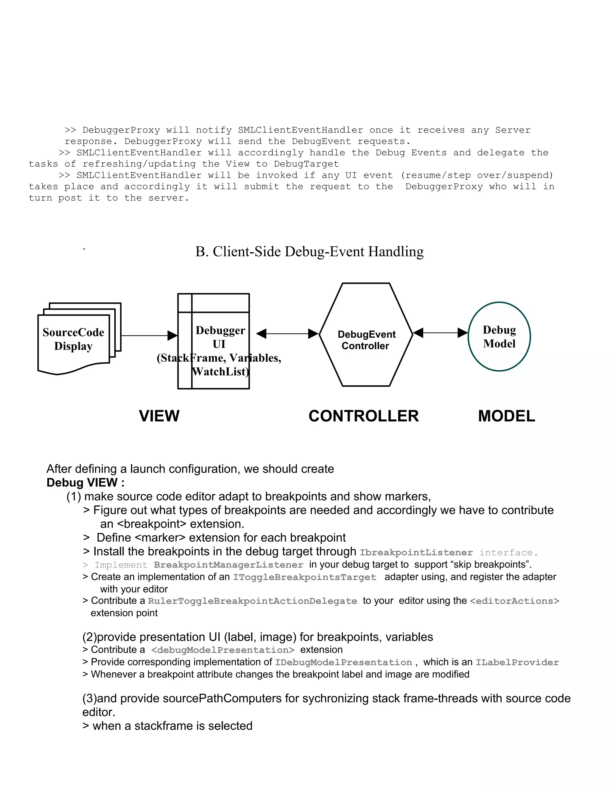 >> DebuggerProxy will notify SMLClientEventHandler once it receives any Server
      response. DebuggerProxy will send the DebugEvent requests.
     >> SMLClientEventHandler will accordingly handle the Debug Events and delegate the
tasks of refreshing/updating the View to DebugTarget
     >> SMLClientEventHandler will be invoked if any UI event (resume/step over/suspend)
takes place and accordingly it will submit the request to the DebuggerProxy who will in
turn post it to the server.




        `                     B. Client-Side Debug-Event Handling




  SourceCode                  Debugger                     DebugEvent                    Debug
    Display                     UI                          Controller                   Model
                       (StackFrame, Variables,
                             WatchList)


                   VIEW                              CONTROLLER                         MODEL


  After defining a launch configuration, we should create
  Debug VIEW :
      (1) make source code editor adapt to breakpoints and show markers,
          > Figure out what types of breakpoints are needed and accordingly we have to contribute
              an <breakpoint> extension.
          > Define <marker> extension for each breakpoint
          > Install the breakpoints in the debug target through IbreakpointListener interface.
        > Implement BreakpointManagerListener in your debug target to support “skip breakpoints”.
        > Create an implementation of an IToggleBreakpointsTarget adapter using, and register the adapter
            with your editor
        > Contribute a RulerToggleBreakpointActionDelegate to your editor using the <editorActions>
          extension point

        (2)provide presentation UI (label, image) for breakpoints, variables
        > Contribute a <debugModelPresentation> extension
        > Provide corresponding implementation of IDebugModelPresentation , which is an ILabelProvider
        > Whenever a breakpoint attribute changes the breakpoint label and image are modified

        (3)and provide sourcePathComputers for sychronizing stack frame-threads with source code
        editor.
        > when a stackframe is selected
 