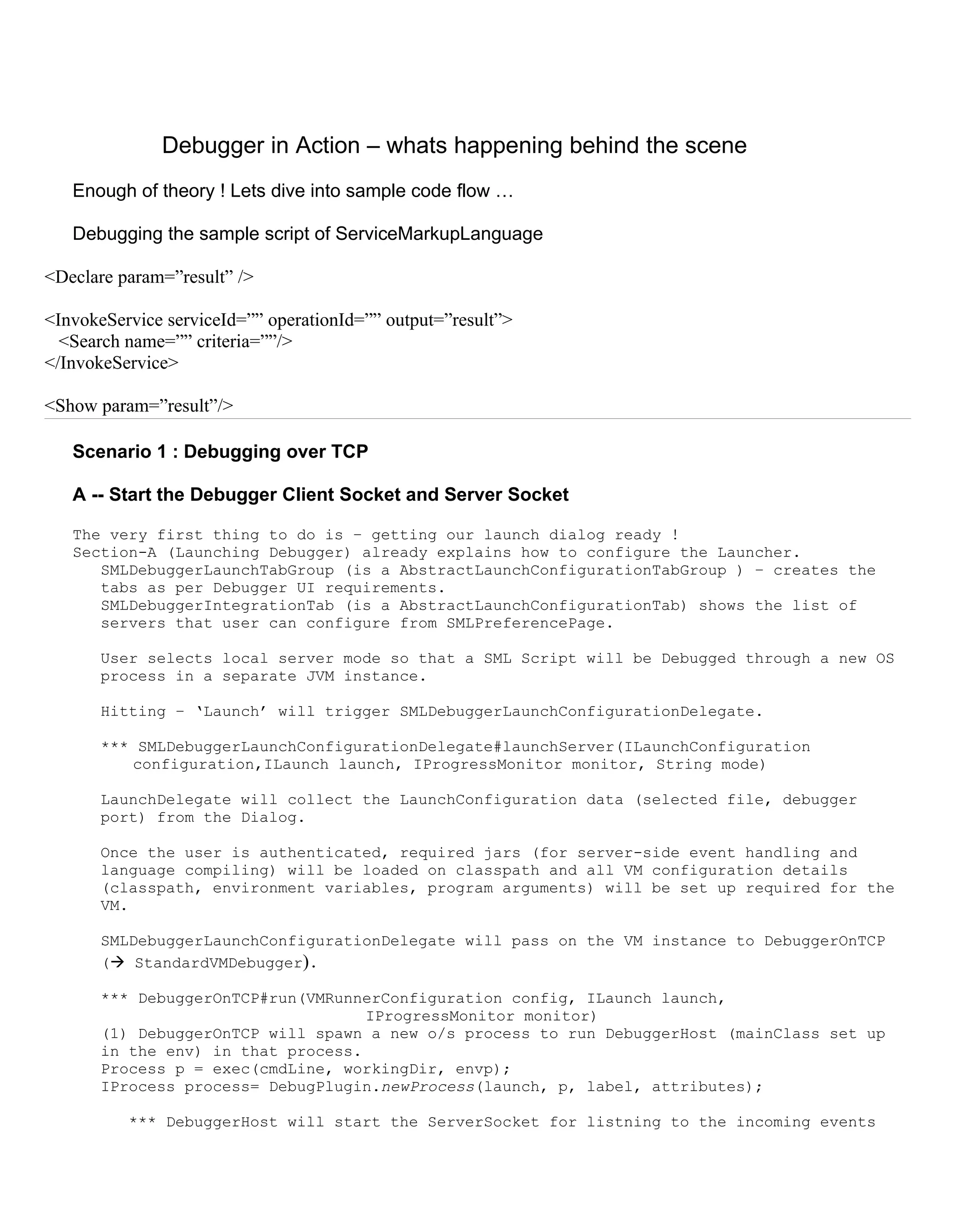Debugger in Action – whats happening behind the scene
   Enough of theory ! Lets dive into sample code flow …

   Debugging the sample script of ServiceMarkupLanguage

<Declare param=”result” />

<InvokeService serviceId=”” operationId=”” output=”result”>
  <Search name=”” criteria=””/>
</InvokeService>

<Show param=”result”/>

   Scenario 1 : Debugging over TCP

   A -- Start the Debugger Client Socket and Server Socket

   The very first thing to do is – getting our launch dialog ready !
   Section-A (Launching Debugger) already explains how to configure the Launcher.
      SMLDebuggerLaunchTabGroup (is a AbstractLaunchConfigurationTabGroup ) – creates the
      tabs as per Debugger UI requirements.
      SMLDebuggerIntegrationTab (is a AbstractLaunchConfigurationTab) shows the list of
      servers that user can configure from SMLPreferencePage.

       User selects local server mode so that a SML Script will be Debugged through a new OS
       process in a separate JVM instance.

       Hitting – ‘Launch’ will trigger SMLDebuggerLaunchConfigurationDelegate.

       *** SMLDebuggerLaunchConfigurationDelegate#launchServer(ILaunchConfiguration
          configuration,ILaunch launch, IProgressMonitor monitor, String mode)

       LaunchDelegate will collect the LaunchConfiguration data (selected file, debugger
       port) from the Dialog.

       Once the user is authenticated, required jars (for server-side event handling and
       language compiling) will be loaded on classpath and all VM configuration details
       (classpath, environment variables, program arguments) will be set up required for the
       VM.

       SMLDebuggerLaunchConfigurationDelegate will pass on the VM instance to DebuggerOnTCP
       ( StandardVMDebugger).

       *** DebuggerOnTCP#run(VMRunnerConfiguration config, ILaunch launch,
                                    IProgressMonitor monitor)
       (1) DebuggerOnTCP will spawn a new o/s process to run DebuggerHost (mainClass set up
       in the env) in that process.
       Process p = exec(cmdLine, workingDir, envp);
       IProcess process= DebugPlugin.newProcess(launch, p, label, attributes);

          *** DebuggerHost will start the ServerSocket for listning to the incoming events
 