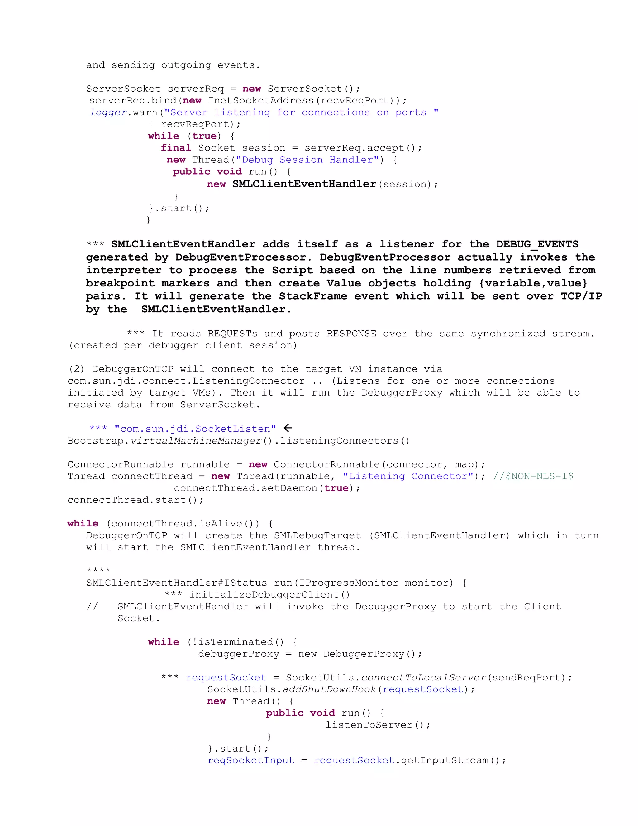and sending outgoing events.

  ServerSocket serverReq = new ServerSocket();
  serverReq.bind(new InetSocketAddress(recvReqPort));
  logger.warn("Server listening for connections on ports "
            + recvReqPort);
            while (true) {
              final Socket session = serverReq.accept();
               new Thread("Debug Session Handler") {
                public void run() {
                     new SMLClientEventHandler(session);
                }
            }.start();
           }

  *** SMLClientEventHandler adds itself as a listener for the DEBUG_EVENTS
  generated by DebugEventProcessor. DebugEventProcessor actually invokes the
  interpreter to process the Script based on the line numbers retrieved from
  breakpoint markers and then create Value objects holding {variable,value}
  pairs. It will generate the StackFrame event which will be sent over TCP/IP
  by the SMLClientEventHandler.

         *** It reads REQUESTs and posts RESPONSE over the same synchronized stream.
(created per debugger client session)

(2) DebuggerOnTCP will connect to the target VM instance via
com.sun.jdi.connect.ListeningConnector .. (Listens for one or more connections
initiated by target VMs). Then it will run the DebuggerProxy which will be able to
receive data from ServerSocket.

   *** "com.sun.jdi.SocketListen" 
Bootstrap.virtualMachineManager().listeningConnectors()

ConnectorRunnable runnable = new ConnectorRunnable(connector, map);
Thread connectThread = new Thread(runnable, "Listening Connector"); //$NON-NLS-1$
                 connectThread.setDaemon(true);
connectThread.start();

while (connectThread.isAlive()) {
   DebuggerOnTCP will create the SMLDebugTarget (SMLClientEventHandler) which in turn
   will start the SMLClientEventHandler thread.

  ****
  SMLClientEventHandler#IStatus run(IProgressMonitor monitor) {
               *** initializeDebuggerClient()
  //   SMLClientEventHandler will invoke the DebuggerProxy to start the Client
       Socket.

            while (!isTerminated() {
                    debuggerProxy = new DebuggerProxy();

              *** requestSocket = SocketUtils.connectToLocalServer(sendReqPort);
                     SocketUtils.addShutDownHook(requestSocket);
                     new Thread() {
                               public void run() {
                                        listenToServer();
                               }
                     }.start();
                     reqSocketInput = requestSocket.getInputStream();
 