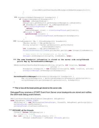 clientSMLClientEventHandler#breakpointAdded(breakpoints[i]);
                 }
                 }

     *** breakpointAdded(IBreakpoint breakpoint) {
          if (supportsBreakpoint(breakpoint)) {
              boolean isManagerEnabled =
              DebugPlugin.getDefault().getBreakpointManager().isEnabled();
              if (breakpoint.isEnabled() && isManagerEnabled) {
                if(clientLookupThread == null)
                   return;
                 RemoteDebugger client = clientLookupThread.getClient();
              if(client != null){
                 synchronized (client) {
                           clientLookupThread.setBreakpoint(breakpoint);
                 }
              }
    *** ILineBreakpoint lBp = (ILineBreakpoint) breakpoint;
              IMarker marker = lBp.getMarker();
              String scriptId = marker.getResource().getFullPath()
                                 .toPortableString();
              int lineNumber = lBp.getLineNumber();
              markerIdVsBreakPointLineNum.put(marker.getId(),new Integer(lineNumber));

                 // keep track of the Breakpoints on the Server
                 debugger.setBreakpoint(scriptId, lineNumber, true);

    *** The same breakpoint information is stored on the server side scriptVsbreak
        points Map by ServerBreakPointManager…..

     SMLServerEventHandler#setBreakpoint(String scriptId, int location, boolean
                                           active) {
              Breakpoint breakpoint = new Breakpoint(scriptId, null, location, active);
              breakpointManager.setBreakpoint(breakpoint);
      }

     ServerBreakPointManager#setBreakpoint(Breakpoint breakpoint) {
             Map scriptBreakpoints = getScriptsBreakpoint(breakpoint.getScriptId());
             scriptBreakpoints.put(breakpoint.getLocation(), breakpoint);
     }


    *** This is how all the break points get stored on the server side.

 DebuggerProxy receives a START Event from Server once breakpoints are stored and notifies
 the client-side debug event listners.

 SMLClientEventHandler#handleEvent(DebugEvent debugEvent)
 case DebugEvent.THREAD_START:
    SMLThread mt = new SMLThread(smlDebugTarget, threadID, debugEvent.getScriptId());
    smlDebugTarget.addThread(mt);
    smlDebugTarget.fireCreationEvent();

**** RESUME all the threads
     resume() throws DebugException {
     // resume all threads
     for (int i = 0; i < fThreads.size(); i++) {
              IThread indexThread = (IThread) fThreads.get(i);
 