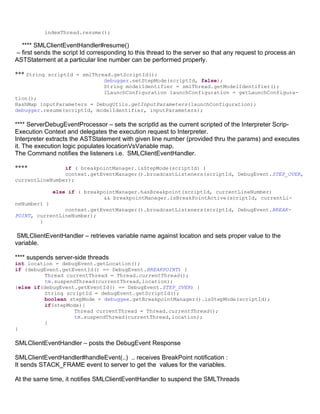 indexThread.resume();

  **** SMLClientEventHandler#resume()
– first sends the script Id corresponding to this thread to the server so that any request to process an
ASTStatement at a particular line number can be performed properly.

*** String scriptId = smlThread.getScriptId();
                                debugger.setStepMode(scriptId, false);
                                String modelIdentifier = smlThread.getModelIdentifier();
                                ILaunchConfiguration launchConfiguration = getLaunchConfigura-
tion();
HashMap inputParameters = DebugUtils.getInputParameters(launchConfiguration);
debugger.resume(scriptId, modelIdentifier, inputParameters);

**** ServerDebugEventProcessor – sets the scriptId as the current scripted of the Interpreter Scrip-
Execution Context and delegates the execution request to Interpreter.
Interpreter extracts the ASTStatement with given line number (provided thru the params) and executes
it. The execution logic populates locationVsVariable map.
The Command notifies the listeners i.e. SMLClientEventHandler.

****            if ( breakpointManager.isStepMode(scriptId) )
                context.getEventManager().broadcastListeners(scriptId, DebugEvent.STEP_OVER,
currentLineNumber);

              else if ( breakpointManager.hasBreakpoint(scriptId, currentLineNumber)
                              && breakpointManager.isBreakPointActive(scriptId, currentLi-
neNumber) )
                context.getEventManager().broadcastListeners(scriptId, DebugEvent.BREAK-
POINT, currentLineNumber);
        }

 SMLClientEventHandler – retrieves variable name against location and sets proper value to the
variable.

**** suspends server-side threads
int location = debugEvent.getLocation();
if (debugEvent.getEventId() == DebugEvent.BREAKPOINT) {
         Thread currentThread = Thread.currentThread();
         tm.suspendThread(currentThread,location);
}else if(debugEvent.getEventId() == DebugEvent.STEP_OVER) {
         String scriptId = debugEvent.getScriptId();
         boolean stepMode = debuggee.getBreakpointManager().isStepMode(scriptId);
         if(stepMode){
                   Thread currentThread = Thread.currentThread();
                   tm.suspendThread(currentThread,location);
         }
}

SMLClientEventHandler – posts the DebugEvent Response

SMLClientEventHandler#handleEvent(..) .. receives BreakPoint notification :
It sends STACK_FRAME event to server to get the values for the variables.

At the same time, it notifies SMLClientEventHandler to suspend the SMLThreads
 
