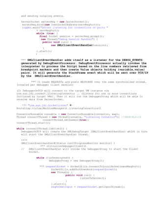and sending outgoing events.

  ServerSocket serverReq = new ServerSocket();
  serverReq.bind(new InetSocketAddress(recvReqPort));
  logger.warn("Server listening for connections on ports "
            + recvReqPort);
            while (true) {
              final Socket session = serverReq.accept();
               new Thread("Debug Session Handler") {
                public void run() {
                     new SMLClientEventHandler(session);
                }
            }.start();
           }

  *** SMLClientEventHandler adds itself as a listener for the DEBUG_EVENTS
  generated by DebugEventProcessor. DebugEventProcessor actually invokes the
  interpreter to process the Script based on the line numbers retrieved from
  breakpoint markers and then create Value objects holding {variable,value}
  pairs. It will generate the StackFrame event which will be sent over TCP/IP
  by the SMLClientEventHandler.

         *** It reads REQUESTs and posts RESPONSE over the same synchronized stream.
(created per debugger client session)

(2) DebuggerOnTCP will connect to the target VM instance via
com.sun.jdi.connect.ListeningConnector .. (Listens for one or more connections
initiated by target VMs). Then it will run the DebuggerProxy which will be able to
receive data from ServerSocket.

   *** "com.sun.jdi.SocketListen" 
Bootstrap.virtualMachineManager().listeningConnectors()

ConnectorRunnable runnable = new ConnectorRunnable(connector, map);
Thread connectThread = new Thread(runnable, "Listening Connector"); //$NON-NLS-1$
                 connectThread.setDaemon(true);
connectThread.start();

while (connectThread.isAlive()) {
   DebuggerOnTCP will create the SMLDebugTarget (SMLClientEventHandler) which in turn
   will start the SMLClientEventHandler thread.

  ****
  SMLClientEventHandler#IStatus run(IProgressMonitor monitor) {
               *** initializeDebuggerClient()
  //   SMLClientEventHandler will invoke the DebuggerProxy to start the Client
       Socket.

            while (!isTerminated() {
                    debuggerProxy = new DebuggerProxy();

              *** requestSocket = SocketUtils.connectToLocalServer(sendReqPort);
                     SocketUtils.addShutDownHook(requestSocket);
                     new Thread() {
                               public void run() {
                                        listenToServer();
                               }
                     }.start();
                     reqSocketInput = requestSocket.getInputStream();
 