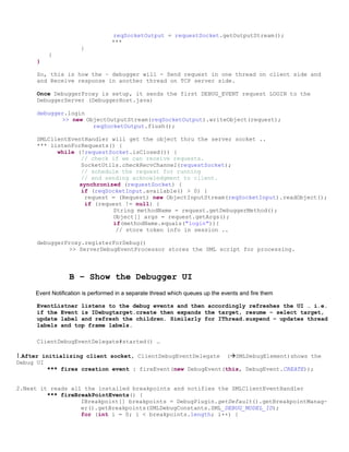 reqSocketOutput = requestSocket.getOutputStream();
                                  ***
                      }
           }
      }

      So, this is how the – debugger will - Send request in one thread on client side and
      and Receive response in another thread on TCP server side.

      Once DebuggerProxy is setup, it sends the first DEBUG_EVENT request LOGIN to the
      DebuggerServer (DebuggerHost.java)

      debugger.login
             >> new ObjectOutputStream(reqSocketOutput).writeObject(request);
                      reqSocketOutput.flush();

      SMLClientEventHandler will get the object thru the server socket ..
      *** listenForRequests() {
            while (!requestSocket.isClosed()) {
                   // check if we can receive requests.
                   SocketUtils.checkRecvChannel(requestSocket);
                   // schedule the request for running
                   // and sending acknowledgment to client.
                  synchronized (requestSocket) {
                   if (reqSocketInput.available() > 0) {
                    request = (Request) new ObjectInputStream(reqSocketInput).readObject();
                    if (request != null) {
                            String methodName = request.getDebuggerMethod();
                            Object[] args = request.getArgs();
                            if(methodName.equals("login")){
                             // store token info in session ..

      debuggerProxy.registerForDebug()
               >> ServerDebugEventProcessor stores the SML script for processing.



                  B – Show the Debugger UI
     Event Notification is performed in a separate thread which queues up the events and fire them

      EventListner listens to the debug events and then accordingly refreshes the UI … i.e.
      if the Event is IDebugtarget.create then expands the target, resume – select target,
      update label and refresh the children. Similarly for IThread.suspend – updates thread
      labels and top frame labels.

      ClientDebugEventDelegate#started() …

1.After initializing client socket, ClientDebugEventDelegate                   (SMLDebugElement)shows the
Debug UI
           *** fires creation event : fireEvent(new DebugEvent(this, DebugEvent.CREATE));


2.Next it reads all the installed breakpoints and notifies the SMLClientEventHandler
         *** fireBreakPointEvents() {
                   IBreakpoint[] breakpoints = DebugPlugin.getDefault().getBreakpointManag-
                   er().getBreakpoints(SMLDebugConstants.SML_DEBUG_MODEL_ID);
                   for (int i = 0; i < breakpoints.length; i++) {
 