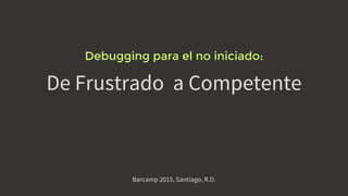 De Frustrado a Competente
Debugging para el no iniciado:
Barcamp 2015, Santiago, R.D.
 