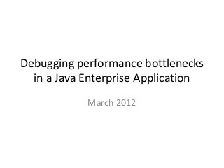 Debugging performance bottlenecks 
in a Java Enterprise Application 
March 2012 
 