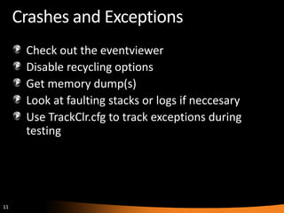 11
Crashes and Exceptions
Check out the eventviewer
Disable recycling options
Get memory dump(s)
Look at faulting stacks or logs if neccesary
Use TrackClr.cfg to track exceptions during
testing
 