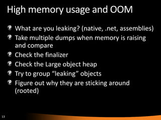 13
High memory usage and OOM
What are you leaking? (native, .net, assemblies)
Take multiple dumps when memory is raising
and compare
Check the finalizer
Check the Large object heap
Try to group “leaking” objects
Figure out why they are sticking around
(rooted)
 