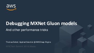 © 2017, Amazon Web Services, Inc. or its Affiliates. All rights reserved.
Thomas Delteil, Applied Scientist @ AWS Deep Engine
APJCTech Summit 2018, Macau
Debugging MXNet Gluon
modelsAnd other performance tricks
© 2017, Amazon Web Services, Inc. or its Affiliates. All rights reserved.
Thomas Delteil, Applied Scientist @ AWS Deep Engine
APJCTech Summit 2018, Macau
Debugging MXNet Gluon models
And other performance tricks
 
