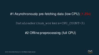 © 2017, Amazon Web Services, Inc. or its Affiliates. All rights reserved.
#1 Asynchronously pre-fetching data (low CPU) (1.25x)
DataLoader(num_workers=CPU_COUNT-3)
#2 Offline preprocessing (full CPU)
 