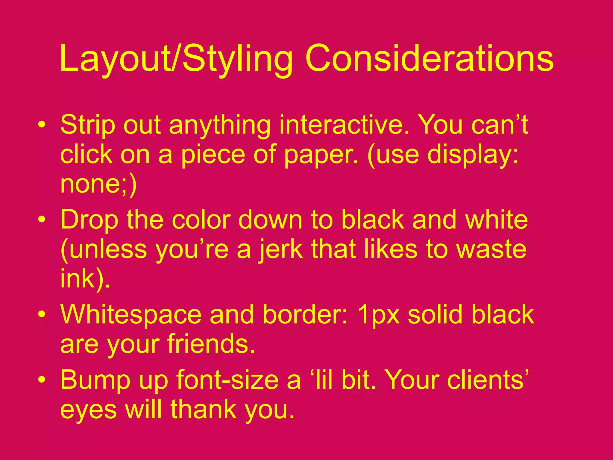 Layout/Styling ConsiderationsStrip out anything interactive. You can’t click on a piece of paper. (use display: none;)Drop the color down to black and white (unless you’re a jerk that likes to waste ink).Whitespace and border: 1px solid black are your friends.Bump up font-size a ‘lil bit. Your clients’ eyes will thank you.
