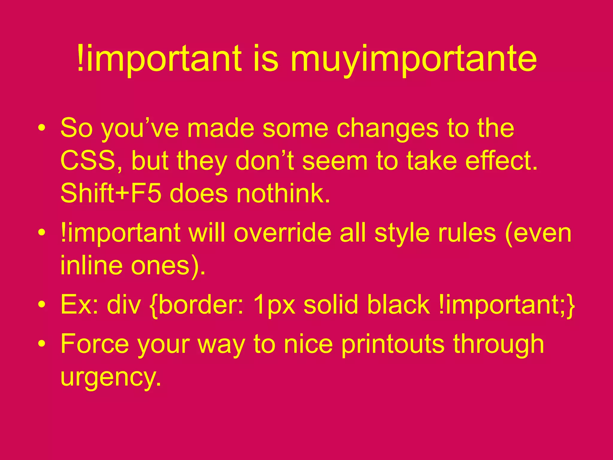 !important is muyimportanteSo you’ve made some changes to the CSS, but they don’t seem to take effect. Shift+F5 does nothink.!important will override all style rules (even inline ones).Ex: div {border: 1px solid black !important;}Force your way to nice printouts through urgency.
