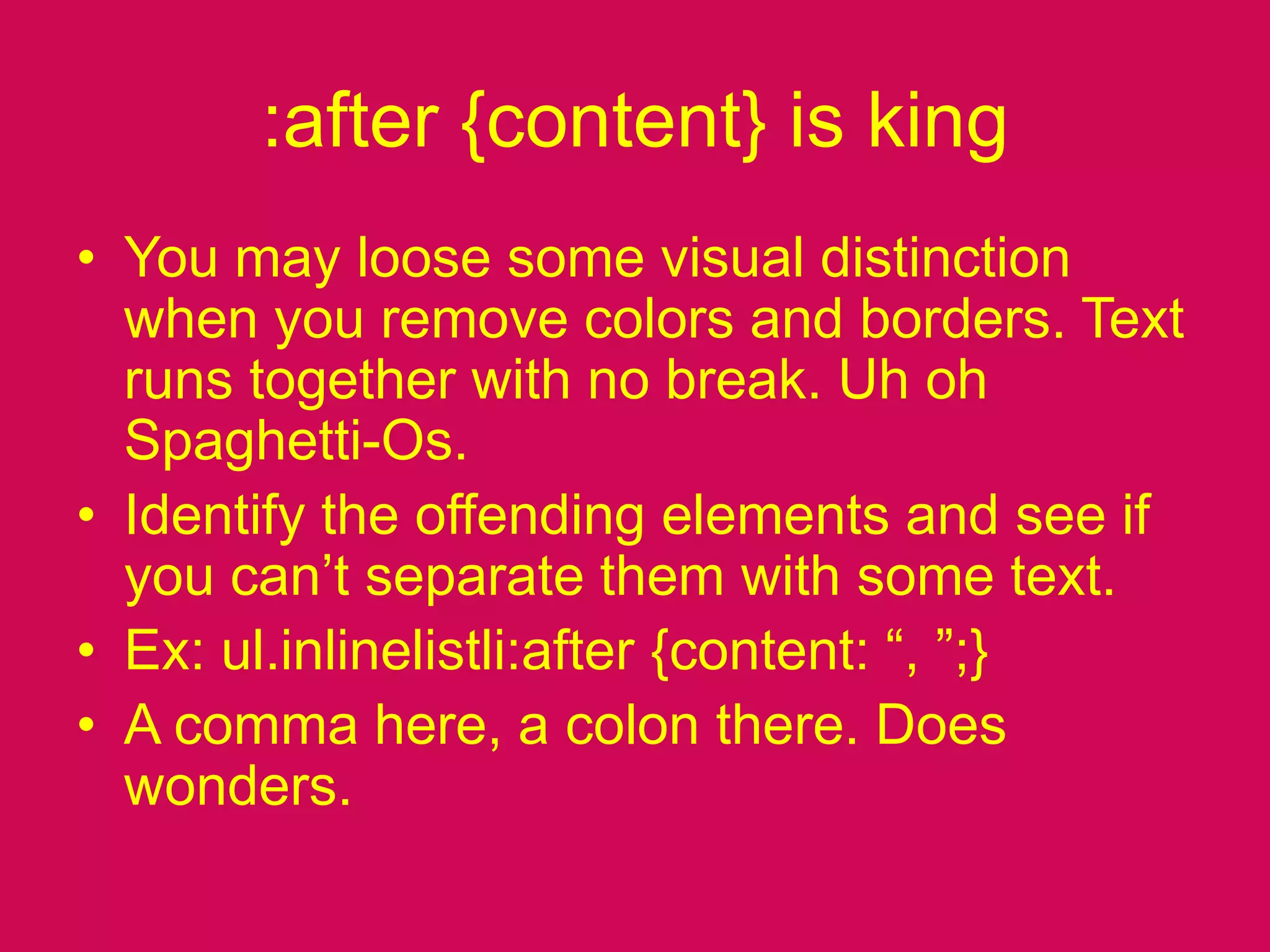 :after {content} is kingYou may loose some visual distinction when you remove colors and borders. Text runs together with no break. Uh oh Spaghetti-Os.Identify the offending elements and see if you can’t separate them with some text.Ex: ul.inlinelistli:after {content: “, ”;}A comma here, a colon there. Does wonders. 