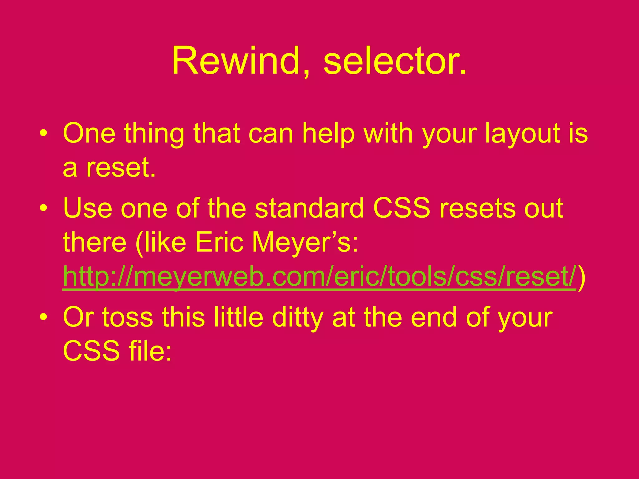 Rewind, selector.One thing that can help with your layout is a reset.Use one of the standard CSS resets out there (like Eric Meyer’s: http://meyerweb.com/eric/tools/css/reset/)Or toss this little ditty at the end of your CSS file: