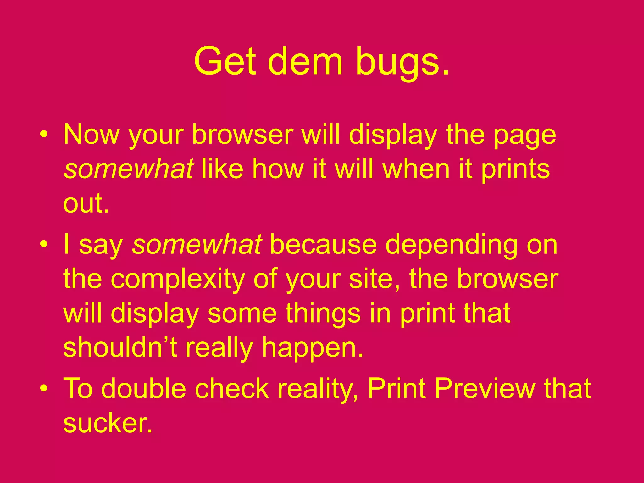 Get dem bugs.Now your browser will display the page somewhat like how it will when it prints out.I say somewhat because depending on the complexity of your site, the browser will display some things in print that shouldn’t really happen.To double check reality, Print Preview that sucker.