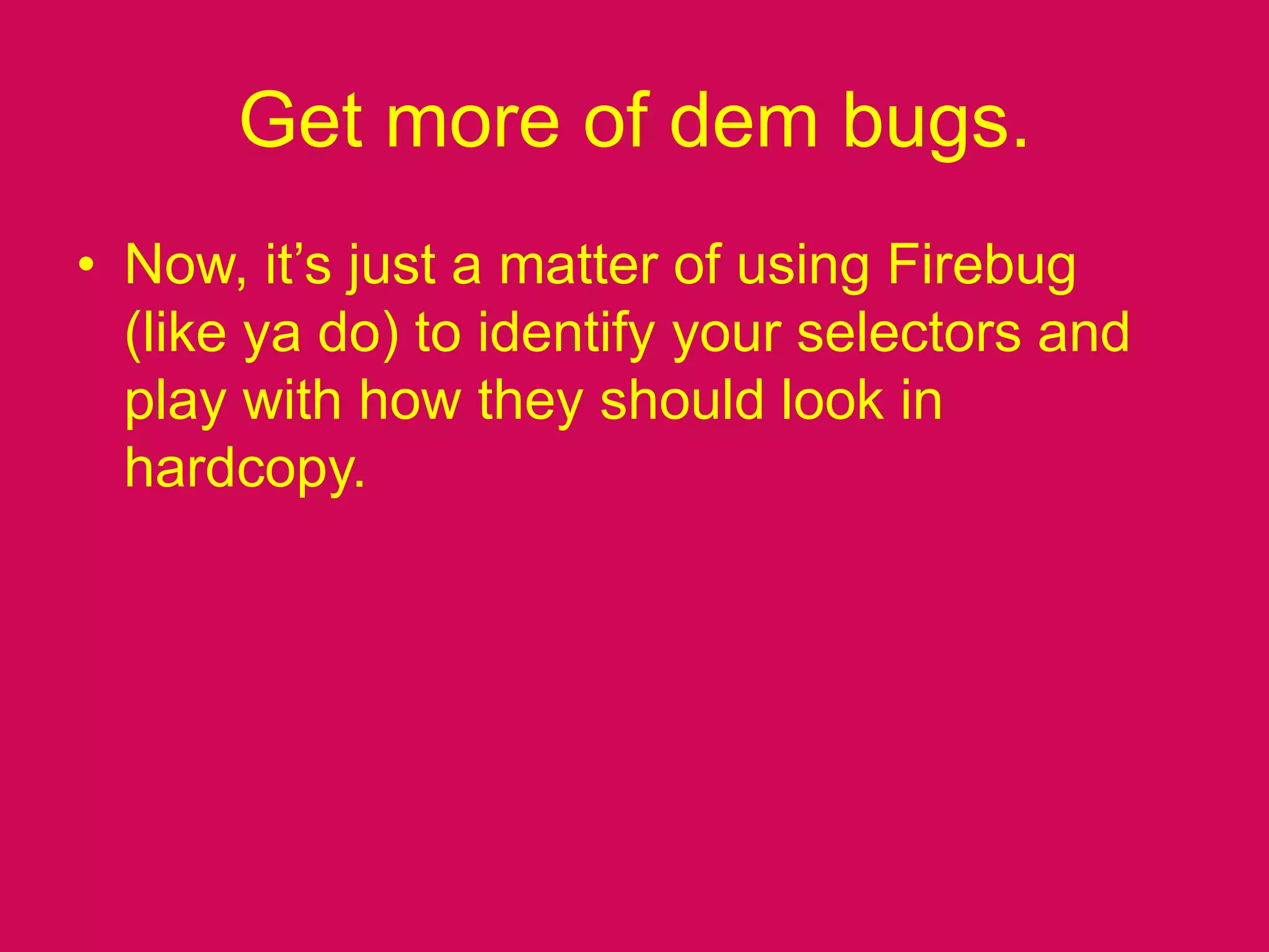 Get more of dem bugs.Now, it’s just a matter of using Firebug (like ya do) to identify your selectors and play with how they should look in hardcopy.
