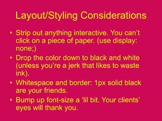 Layout/Styling ConsiderationsStrip out anything interactive. You can’t click on a piece of paper. (use display: none;)Drop the color down to black and white (unless you’re a jerk that likes to waste ink).Whitespace and border: 1px solid black are your friends.Bump up font-size a ‘lil bit. Your clients’ eyes will thank you.