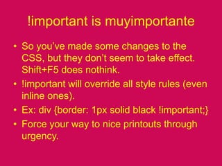 !important is muyimportanteSo you’ve made some changes to the CSS, but they don’t seem to take effect. Shift+F5 does nothink.!important will override all style rules (even inline ones).Ex: div {border: 1px solid black !important;}Force your way to nice printouts through urgency.