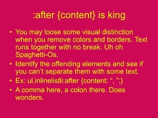 :after {content} is kingYou may loose some visual distinction when you remove colors and borders. Text runs together with no break. Uh oh Spaghetti-Os.Identify the offending elements and see if you can’t separate them with some text.Ex: ul.inlinelistli:after {content: “, ”;}A comma here, a colon there. Does wonders. 