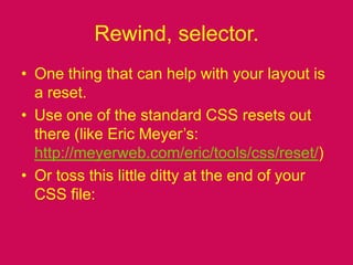 Rewind, selector.One thing that can help with your layout is a reset.Use one of the standard CSS resets out there (like Eric Meyer’s: http://meyerweb.com/eric/tools/css/reset/)Or toss this little ditty at the end of your CSS file: