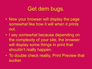 Get dem bugs.Now your browser will display the page somewhat like how it will when it prints out.I say somewhat because depending on the complexity of your site, the browser will display some things in print that shouldn’t really happen.To double check reality, Print Preview that sucker.