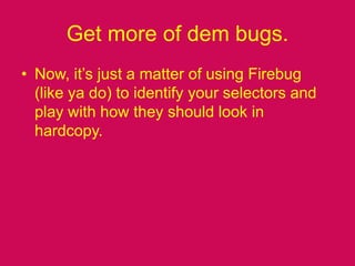 Get more of dem bugs.Now, it’s just a matter of using Firebug (like ya do) to identify your selectors and play with how they should look in hardcopy.