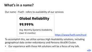 © 2024 Five9, Inc. All rights reserved.
4
What’s in a name?
Our name - Five9 - refers to availability of our services
https://www.five9.com/trust
To accomplish this, we utilize various High Availability solutions, including
geographical data center redundancy and Percona XtraDB Cluster.
• Our experience with these HA solutions will be a focus of my talk.
 