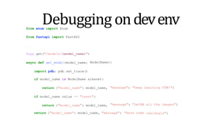 Debugging ondevenv
from enum import Enum
from fastapi import FastAPI
...
ModelName):
@app.get("/models/{model_name}")
async def get_model(model_name:
import pdb; pdb.set_trace()
if model_name is ModelName.alexnet:
return {"model_name": model_name,
if model_name.value == "lenet":
return {"model_name": model_name,
"message": "Deep Learning FTW!"}
return {"model_name": model_name, "message": "Have some
"message": "LeCNN all the images"}
residuals"}
 
