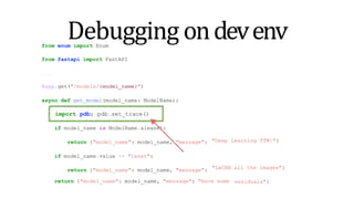 from enum import Enum
from fastapi import FastAPI
...
import pdb; pdb.set_trace()
"Deep Learning FTW!"}
return {"model_name": model_name, "message": "Have some
"LeCNN all the images"}
residuals"}
Debugging ondevenv
@app.get("/models/{model_name}")
async def get_model(model_name: ModelName):
import pdb; pdb.set_trace()
if model_name is ModelName.alexnet:
return {"model_name": model_name, "message":
if model_name.value == "lenet":
return {"model_name": model_name, "message":
 