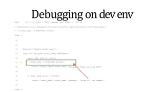 Debugging ondevenv
INFO: 127.0.0.1:51061 - "GET /openapi.json HTTP/1.1" 200 OK
> /Users/andrii/work/debugging-containerized-python-applications/main.py(27)get_model()
-> if model_name is ModelName.alexnet:
(Pdb) l
22
23
24 @app.get("/models/{model_name}")
25 async def get_model(model_name: ModelName):
26 import pdb; pdb.set_trace()
if model_name is ModelName.alexnet:
return {"model_name": model_name,
27 ->
28 "message": "Deep Learning FTW!"}
29
30 if model_name.value == "lenet":
31 return {"model_name": model_name, "message": "LeCNN all the images"}
32
(Pdb) n
 