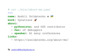 andrii@hachyderm.io
# cat ./misc/about-me.yaml
---
name: Andrii Soldatenko ⎈
work: Dynatrace
about:
- pythonista: and OSS contributor
- fan: of debuggers
- speaker: At many conferences
links:
- https://asoldatenko.org/about-me/
 