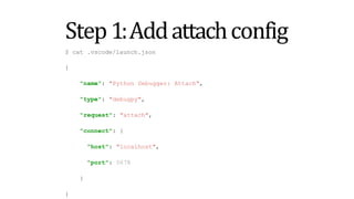 Step1:Addattachconfig
$ cat .vscode/launch.json
{
"name": "Python Debugger: Attach",
"type": "debugpy",
"request": "attach",
"connect": {
"host": "localhost",
"port": 5678
}
}
 