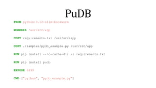PuDB
FROM python:3.12-slim-bookworm
WORKDIR /usr/src/app
COPY requirements.txt /usr/src/app
COPY ./samples/pydb_example.py /usr/src/app
RUN pip install --no-cache-dir -r requirements.txt
RUN pip install pudb
EXPOSE 6899
CMD ["python", "pydb_example.py"]
 