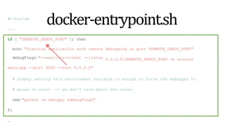 docker-entrypoint.sh
#!/bin/sh
...
if [ "$REMOTE_DEBUG_PORT" ]; then
debugging on port $REMOTE_DEBUG_PORT"
0.0.0.0:$REMOTE_DEBUG_PORT -m uvicorn
echo "Starting application with remote
debugFlags="--wait-for-client --listen
main:app --port 8000 --host 0.0.0.0"
# Simply setting this environment variable is enough to force the debugger to
# pause on start --- we don't care about the value.
cmd="python -m debugpy $debugFlags"
fi
…
 